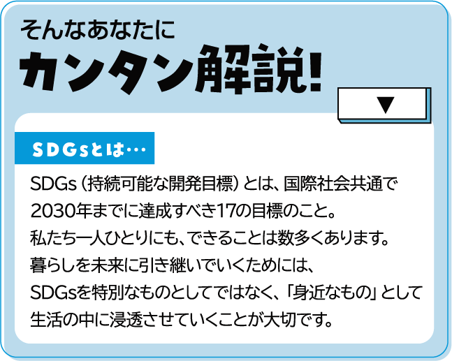 そんなあなたにカンタン解説!SDGsとは…SDGs（持続可能な開発目標）とは、国際社会共通で2030年までに達成すべき17の目標のこと。私たち一人ひとりにも、できることは数多くあります。暮らしを未来に引き継いでいくためには、SDGsを特別なものとしてではなく、「身近なもの」として生活の中に浸透させていくことが大切です。