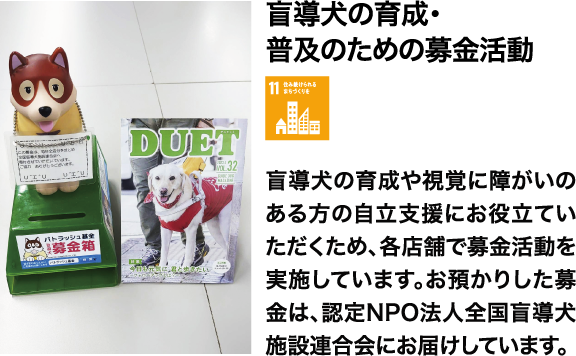 盲導犬の育成・普及のための募金活動 盲導犬の育成や視覚に障がいのある方の自立支援にお役立ていただくため、各店舗で募金活動を実施しています。お預かりした募金は、認定NPO法人全国盲導犬施設連合会にお届けしています。
