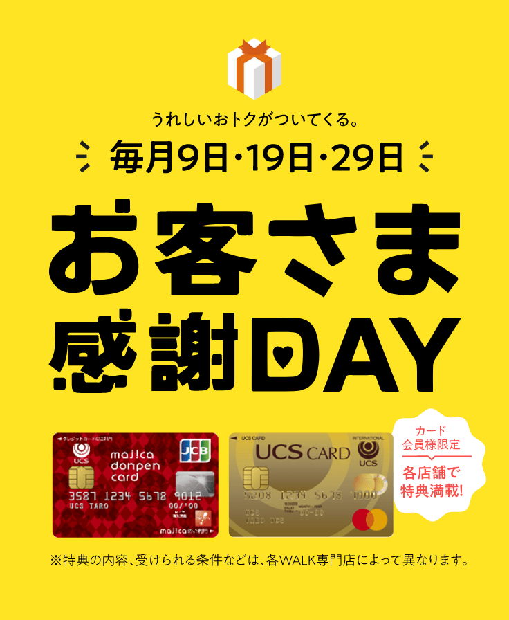 毎月9日・19日・29日はお客様感謝DAY。カード会員様限定で各店舗で特典満載！※特典の内容、受けられる条件などは、各WALK専門店によって異なります。